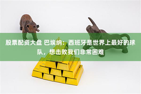 股票配资大盘 巴埃纳：西班牙是世界上最好的球队，想击败我们非常困难