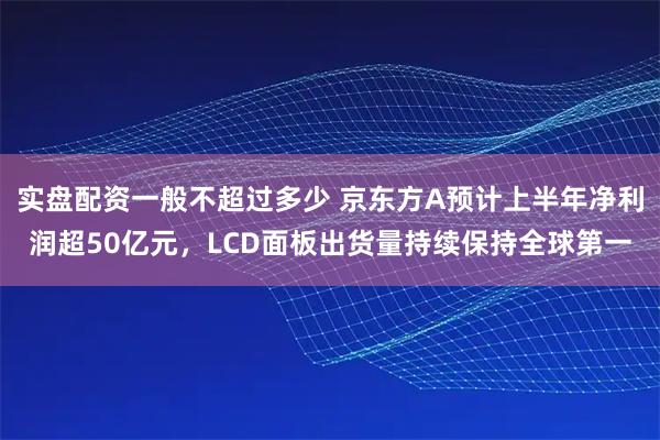 实盘配资一般不超过多少 京东方A预计上半年净利润超50亿元，LCD面板出货量持续保持全球第一