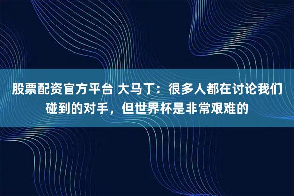 股票配资官方平台 大马丁：很多人都在讨论我们碰到的对手，但世界杯是非常艰难的