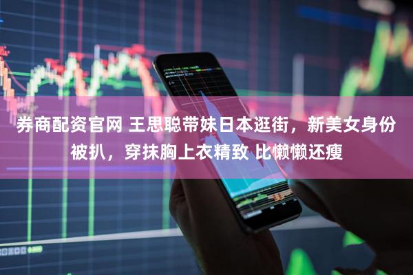 券商配资官网 王思聪带妹日本逛街，新美女身份被扒，穿抹胸上衣精致 比懒懒还瘦