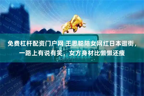 免费杠杆配资门户网 王思聪陪女网红日本逛街，一路上有说有笑，女方身材比懒懒还瘦