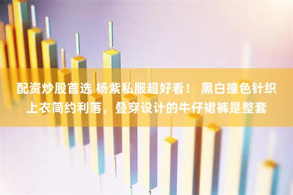 配资炒股首选 杨紫私服超好看！ 黑白撞色针织上衣简约利落，叠穿设计的牛仔裙裤是整套