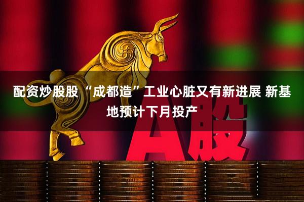 配资炒股股 “成都造”工业心脏又有新进展 新基地预计下月投产