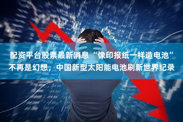 配资平台股票最新消息 “像印报纸一样造电池”不再是幻想，中国新型太阳能电池刷新世界纪录