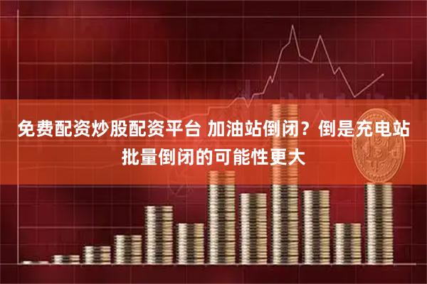 免费配资炒股配资平台 加油站倒闭？倒是充电站批量倒闭的可能性更大