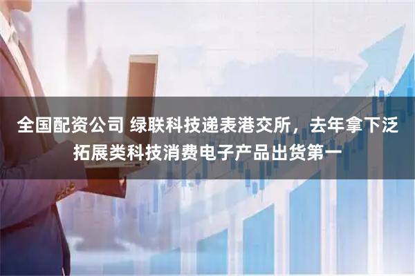 全国配资公司 绿联科技递表港交所,去年拿下泛拓展类科技消费电子产品出货第一