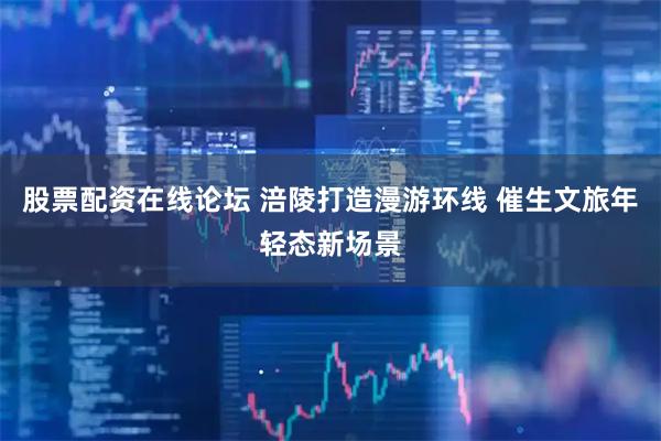 股票配资在线论坛 涪陵打造漫游环线 催生文旅年轻态新场景